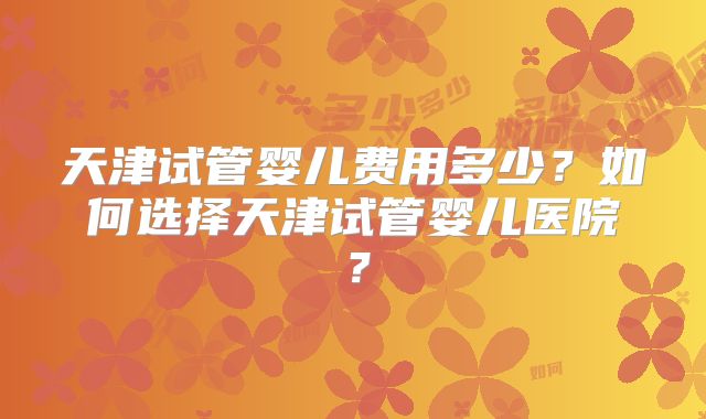 天津试管婴儿费用多少？如何选择天津试管婴儿医院？