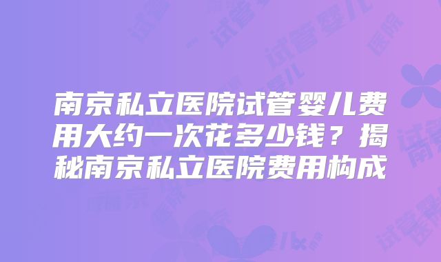 南京私立医院试管婴儿费用大约一次花多少钱？揭秘南京私立医院费用构成
