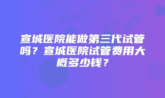 宣城医院能做第三代试管吗?宣城医院试管费用大概多少钱?