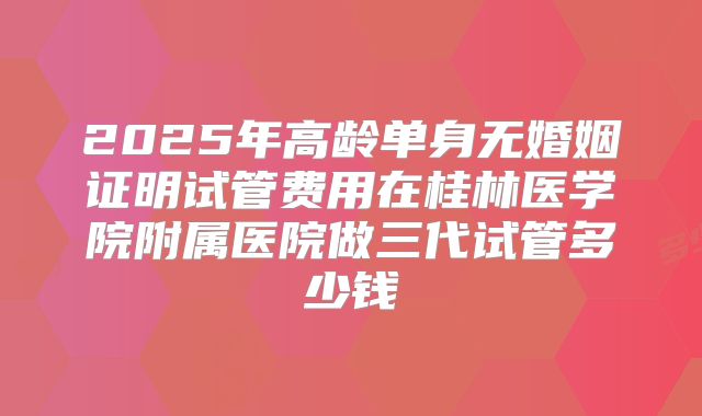 2025年高龄单身无婚姻证明试管费用在桂林医学院附属医院做三代试管多少钱