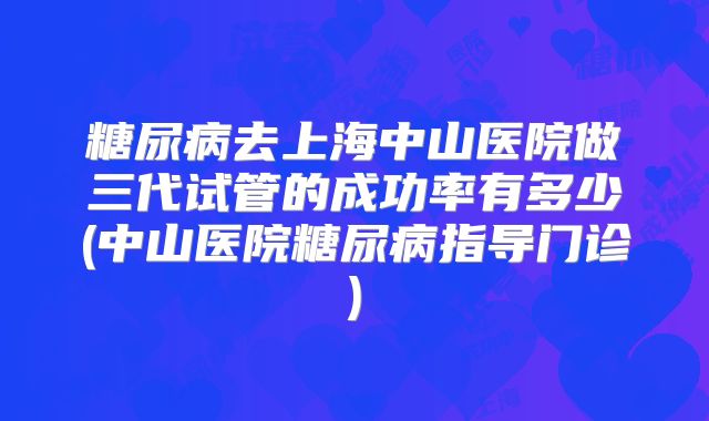 糖尿病去上海中山医院做三代试管的成功率有多少(中山医院糖尿病指导门诊)