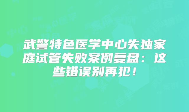 武警特色医学中心失独家庭试管失败案例复盘：这些错误别再犯！