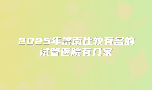 2025年济南比较有名的试管医院有几家