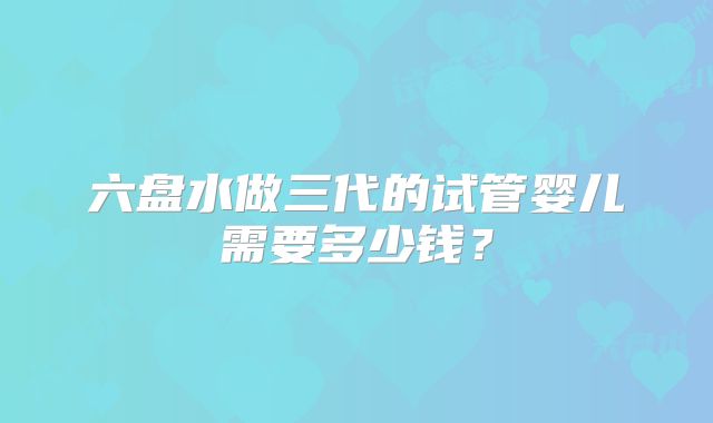 六盘水做三代的试管婴儿需要多少钱？