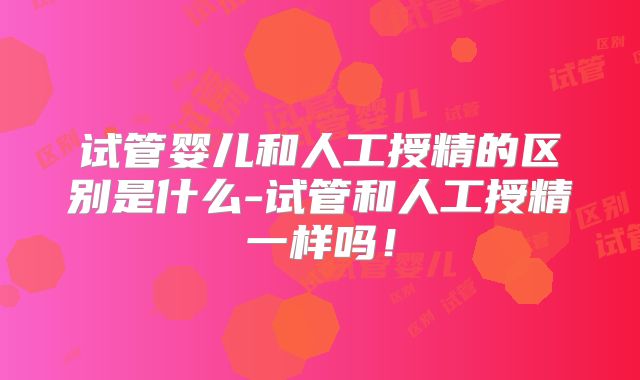 试管婴儿和人工授精的区别是什么-试管和人工授精一样吗！
