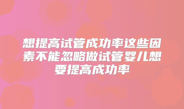 想提高试管成功率这些因素不能忽略做试管婴儿想要提高成功率