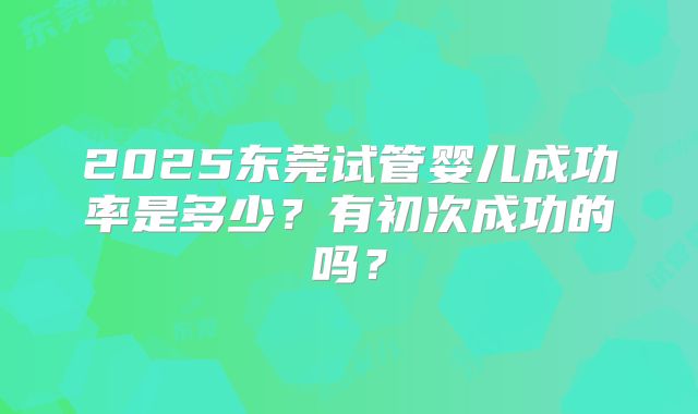 2025东莞试管婴儿成功率是多少？有初次成功的吗？