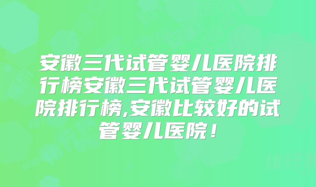 安徽三代试管婴儿医院排行榜安徽三代试管婴儿医院排行榜,安徽比较好的试管婴儿医院！