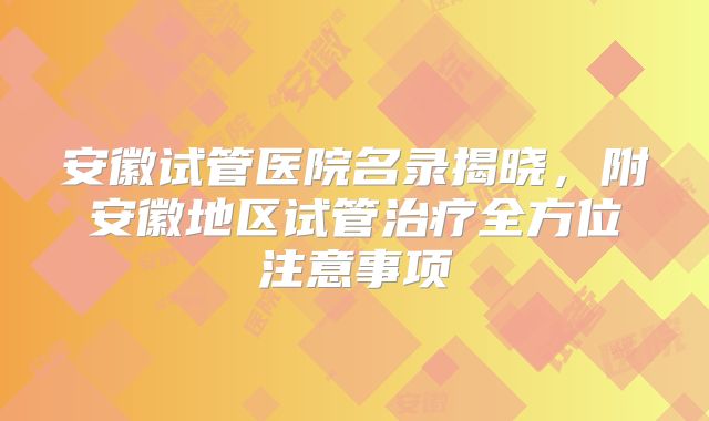安徽试管医院名录揭晓,附安徽地区试管治疗全方位注意事项
