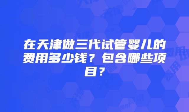 在天津做三代试管婴儿的费用多少钱？包含哪些项目？