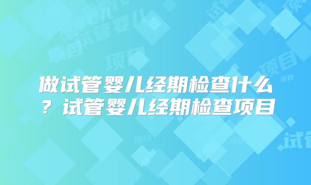 做试管婴儿经期检查什么?试管婴儿经期检查项目