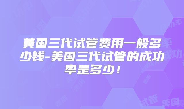 美国三代试管费用一般多少钱-美国三代试管的成功率是多少！