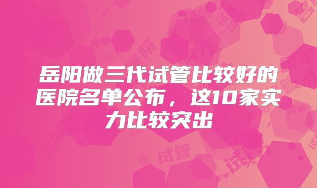 岳阳做三代试管比较好的医院名单公布，这10家实力比较突出