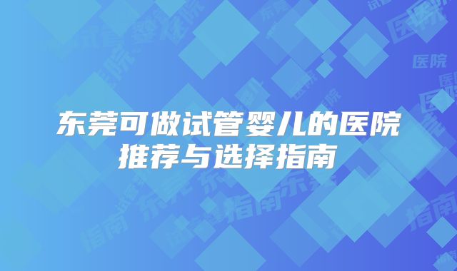 东莞可做试管婴儿的医院推荐与选择指南