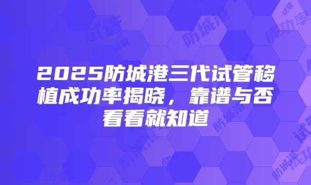 2025防城港三代试管移植成功率揭晓，靠谱与否看看就知道