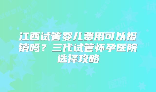 江西试管婴儿费用可以报销吗？三代试管怀孕医院选择攻略