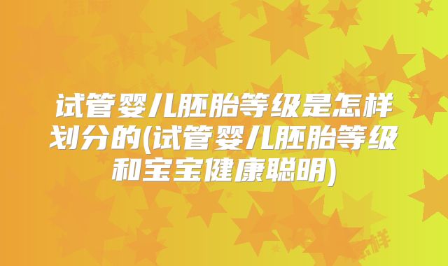 试管婴儿胚胎等级是怎样划分的(试管婴儿胚胎等级和宝宝健康聪明)