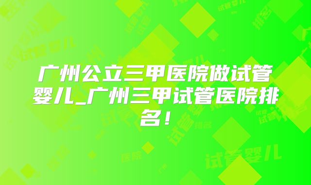 广州公立三甲医院做试管婴儿_广州三甲试管医院排名！