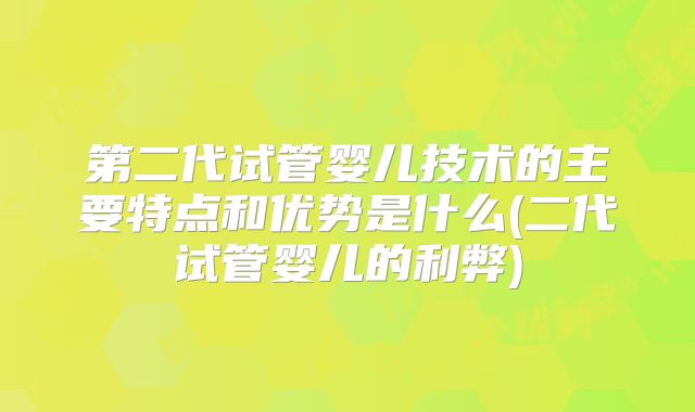 第二代试管婴儿技术的主要特点和优势是什么(二代试管婴儿的利弊)