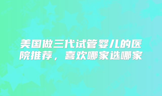 美国做三代试管婴儿的医院推荐，喜欢哪家选哪家