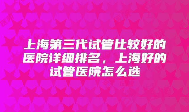 上海第三代试管比较好的医院详细排名，上海好的试管医院怎么选