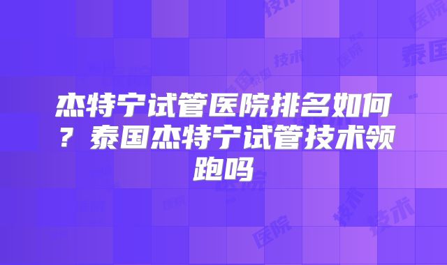 杰特宁试管医院排名如何？泰国杰特宁试管技术领跑吗