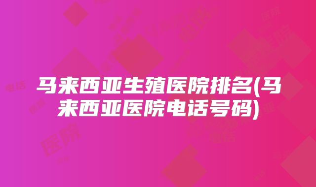 马来西亚生殖医院排名(马来西亚医院电话号码)