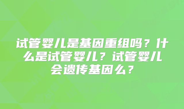 试管婴儿是基因重组吗？什么是试管婴儿？试管婴儿会遗传基因么？
