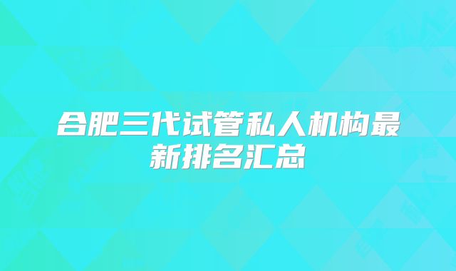 合肥三代试管私人机构最新排名汇总