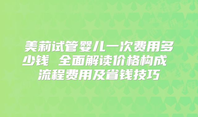 美莉试管婴儿一次费用多少钱 全面解读价格构成 流程费用及省钱技巧