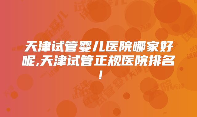 天津试管婴儿医院哪家好呢,天津试管正规医院排名！