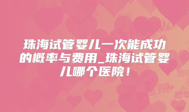 珠海试管婴儿一次能成功的概率与费用_珠海试管婴儿哪个医院！