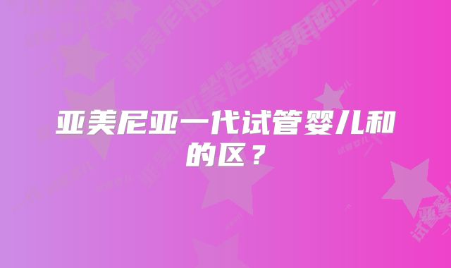亚美尼亚一代试管婴儿和的区?