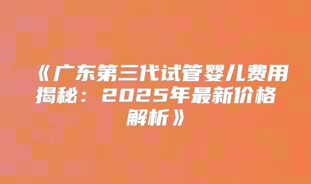 《广东第三代试管婴儿费用揭秘:2025年最新价格解析》