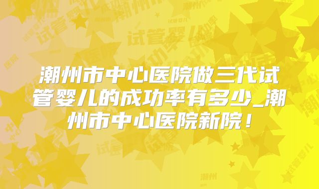 潮州市中心医院做三代试管婴儿的成功率有多少_潮州市中心医院新院！