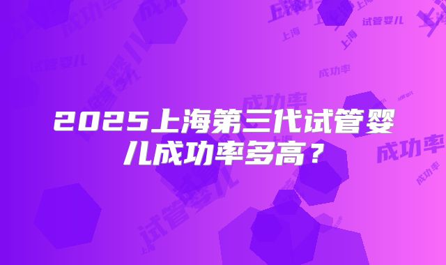 2025上海第三代试管婴儿成功率多高？