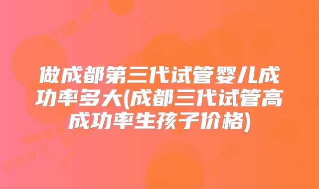 做成都第三代试管婴儿成功率多大(成都三代试管高成功率生孩子价格)