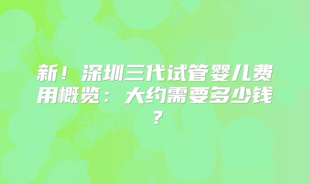 新!深圳三代试管婴儿费用概览:大约需要多少钱?