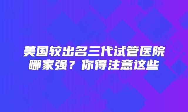 美国较出名三代试管医院哪家强？你得注意这些