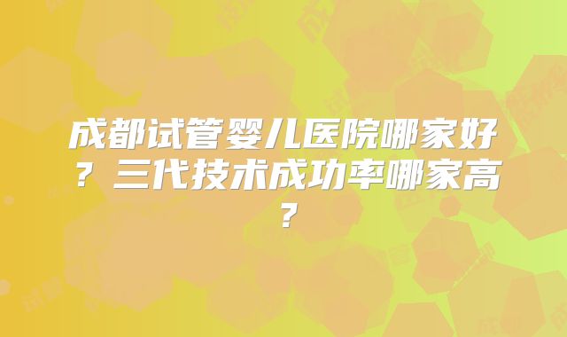 成都试管婴儿医院哪家好？三代技术成功率哪家高？