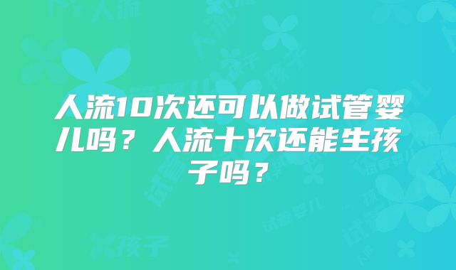 人流10次还可以做试管婴儿吗？人流十次还能生孩子吗？