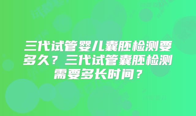 三代试管婴儿囊胚检测要多久？三代试管囊胚检测需要多长时间？