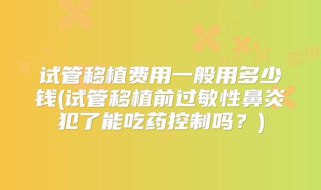 试管移植费用一般用多少钱(试管移植前过敏性鼻炎犯了能吃药控制吗?)