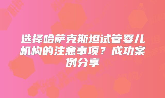 选择哈萨克斯坦试管婴儿机构的注意事项？成功案例分享