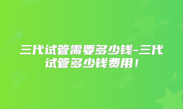 三代试管需要多少钱-三代试管多少钱费用！