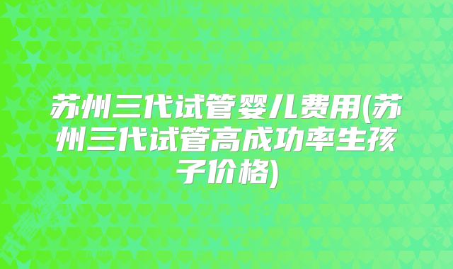 苏州三代试管婴儿费用(苏州三代试管高成功率生孩子价格)