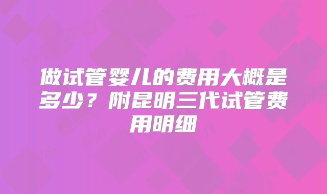 做试管婴儿的费用大概是多少？附昆明三代试管费用明细