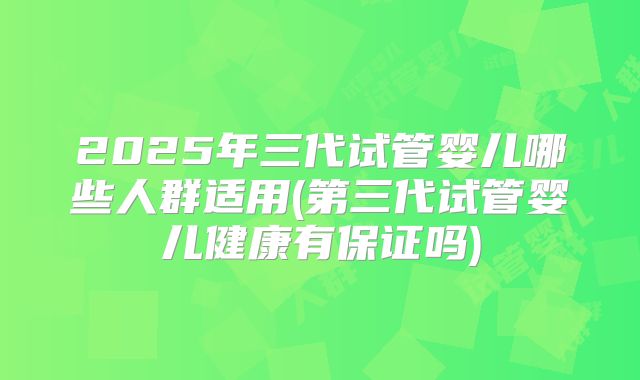 2025年三代试管婴儿哪些人群适用(第三代试管婴儿健康有保证吗)