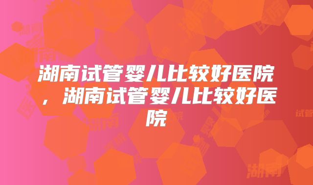 湖南试管婴儿比较好医院，湖南试管婴儿比较好医院