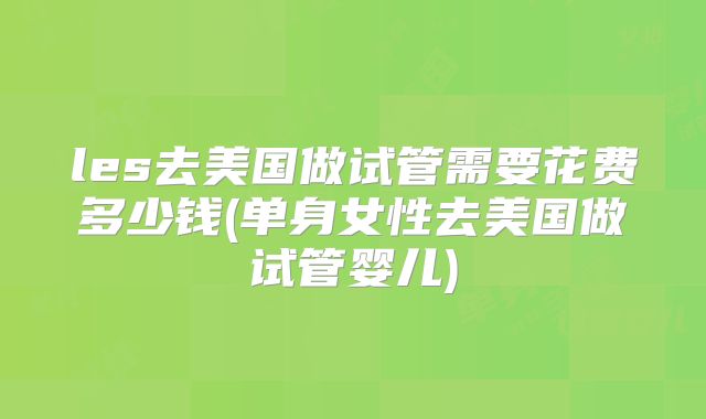 les去美国做试管需要花费多少钱(单身女性去美国做试管婴儿)